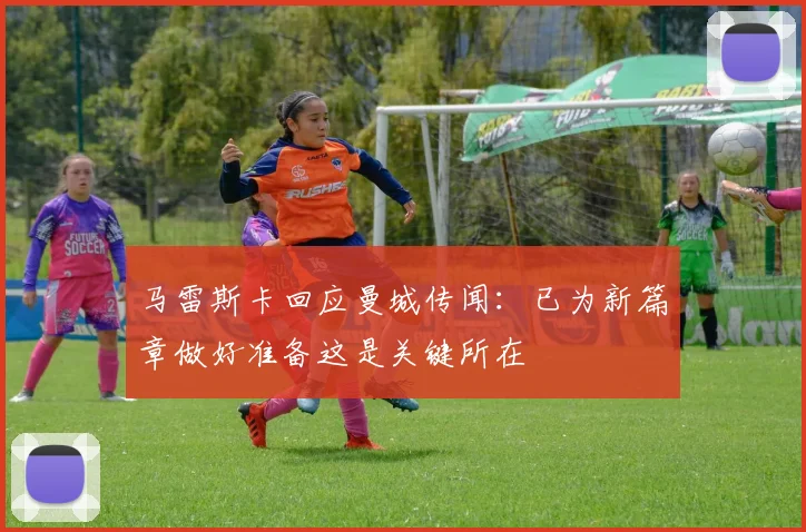 马雷斯卡回应曼城传闻：已为新篇章做好准备这是关键所在