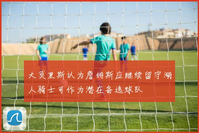 大莫里斯认为詹姆斯应继续留守湖人骑士可作为潜在备选球队