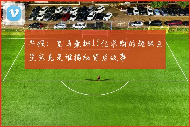 早报:皇马豪掷15亿求购的超级巨星究竟是谁揭秘背后故事