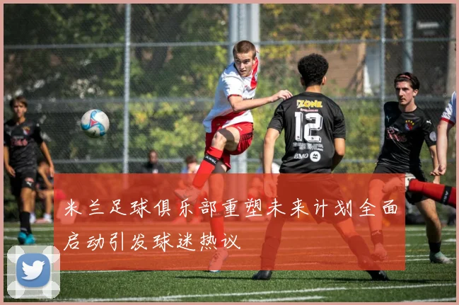 米兰足球俱乐部重塑未来计划全面启动引发球迷热议