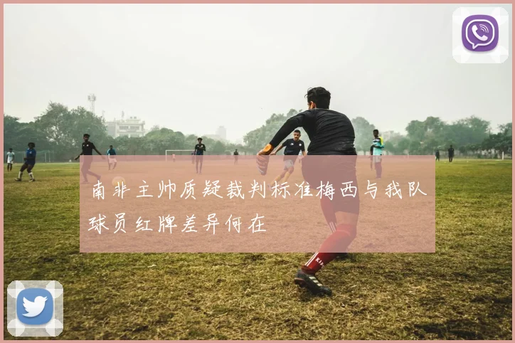 南非主帅质疑裁判标准梅西与我队球员红牌差异何在