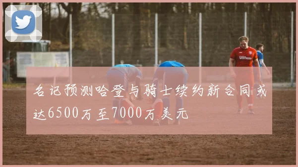 名记预测哈登与骑士续约新合同或达6500万至7000万美元