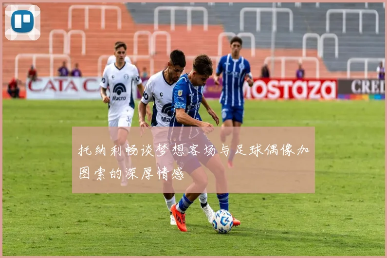 托纳利畅谈梦想客场与足球偶像加图索的深厚情感