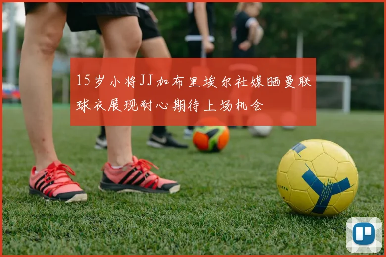 15岁小将JJ加布里埃尔社媒晒曼联球衣展现耐心期待上场机会