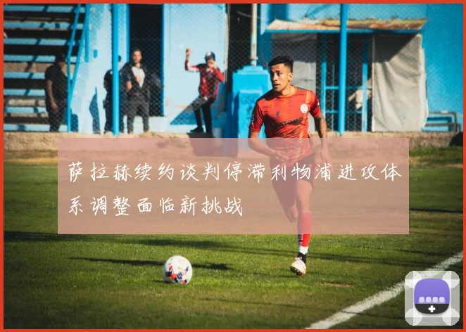 萨拉赫续约谈判停滞利物浦进攻体系调整面临新挑战