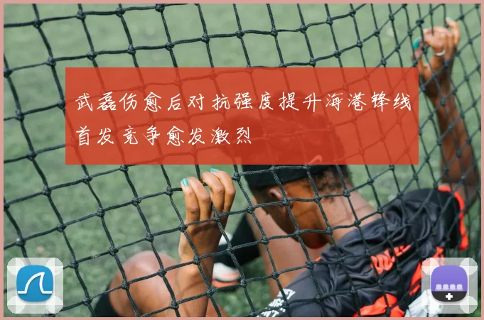 武磊伤愈后对抗强度提升海港锋线首发竞争愈发激烈