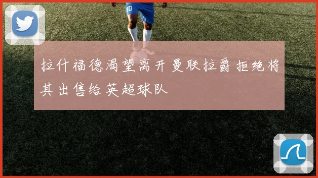 拉什福德渴望离开曼联拉爵拒绝将其出售给英超球队
