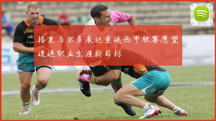 格里马尔多表达重返西甲联赛愿望追逐职业生涯新目标