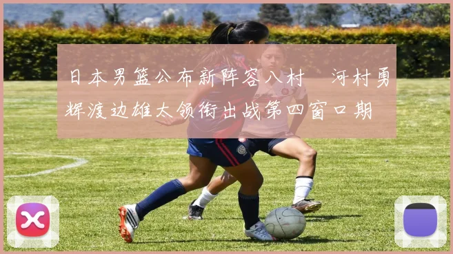 日本男篮公布新阵容八村塁河村勇辉渡边雄太领衔出战第四窗口期