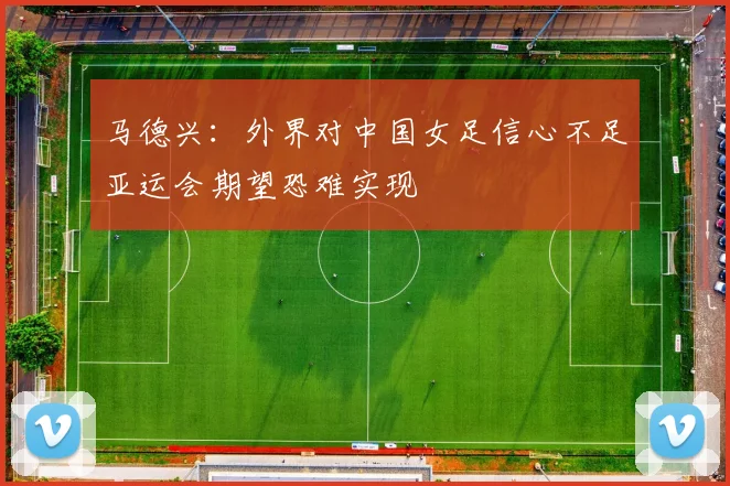 马德兴:外界对中国女足信心不足亚运会期望恐难实现