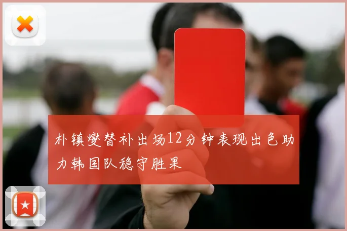 朴镇燮替补出场12分钟表现出色助力韩国队稳守胜果
