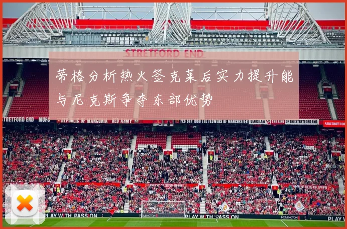 蒂格分析热火签克莱后实力提升能与尼克斯争夺东部优势