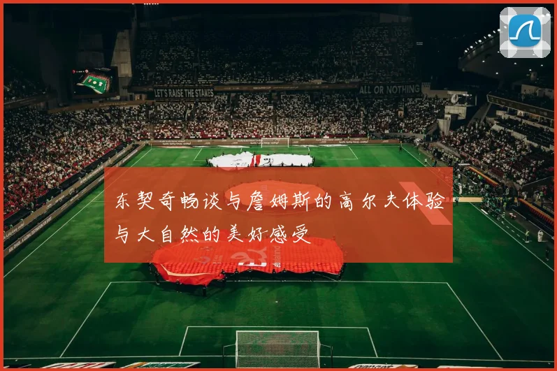 东契奇畅谈与詹姆斯的高尔夫体验与大自然的美好感受