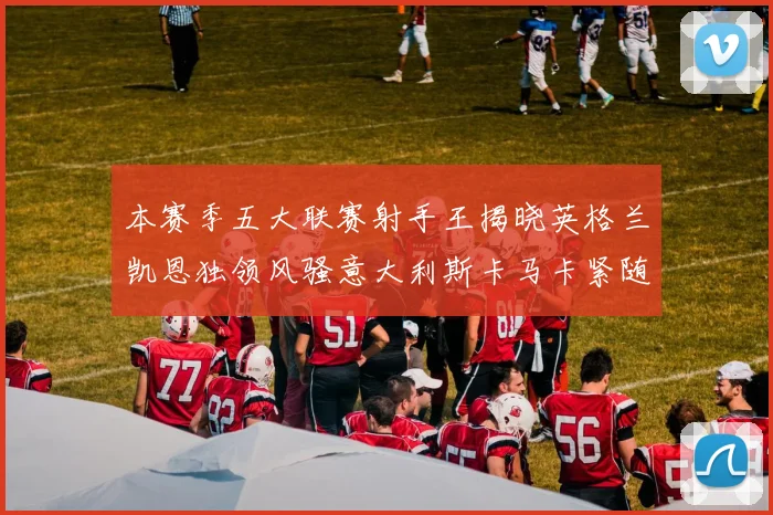 本赛季五大联赛射手王揭晓英格兰凯恩独领风骚意大利斯卡马卡紧随其后
