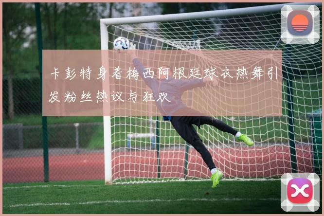 卡彭特身着梅西阿根廷球衣热舞引发粉丝热议与狂欢