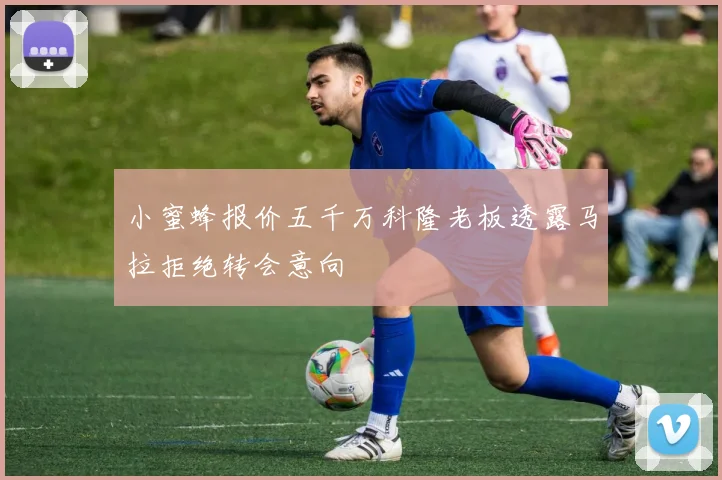 小蜜蜂报价五千万科隆老板透露马拉拒绝转会意向