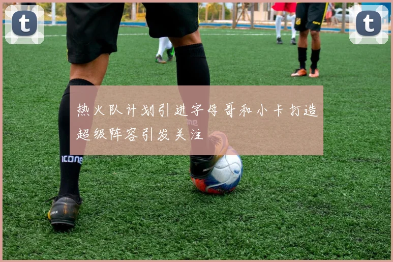 热火队计划引进字母哥和小卡打造超级阵容引发关注