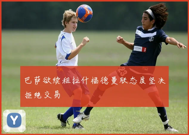 巴萨欲续租拉什福德曼联态度坚决拒绝交易