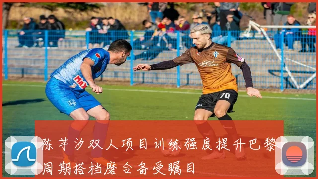 陈芋汐双人项目训练强度提升巴黎周期搭档磨合备受瞩目
