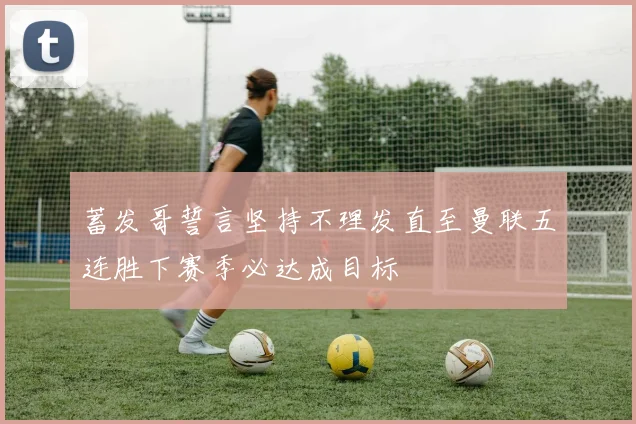 蓄发哥誓言坚持不理发直至曼联五连胜下赛季必达成目标