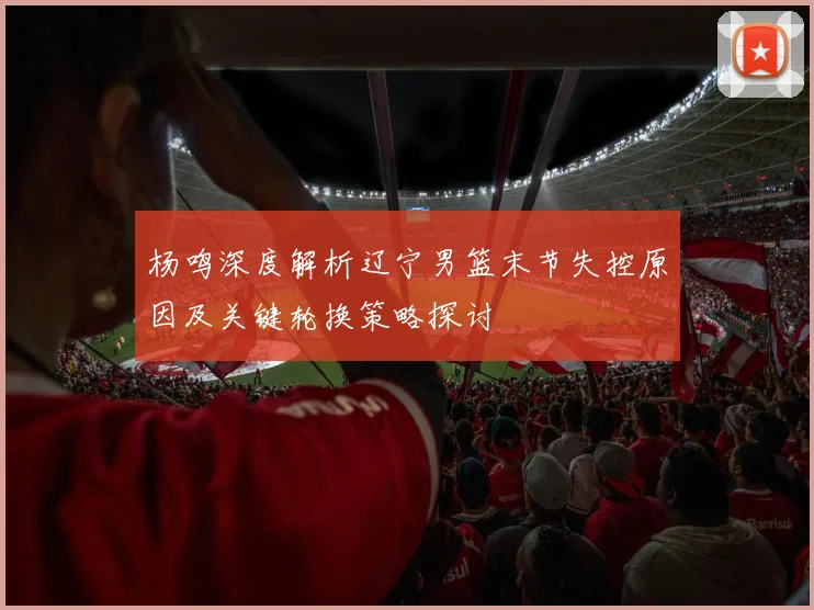 杨鸣深度解析辽宁男篮末节失控原因及关键轮换策略探讨