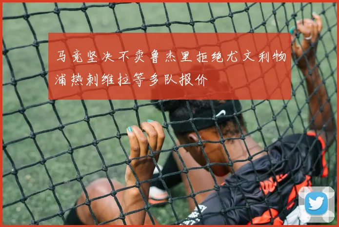 马竞坚决不卖鲁杰里拒绝尤文利物浦热刺维拉等多队报价